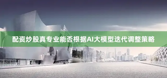 配资炒股真专业能否根据AI大模型迭代调整策略